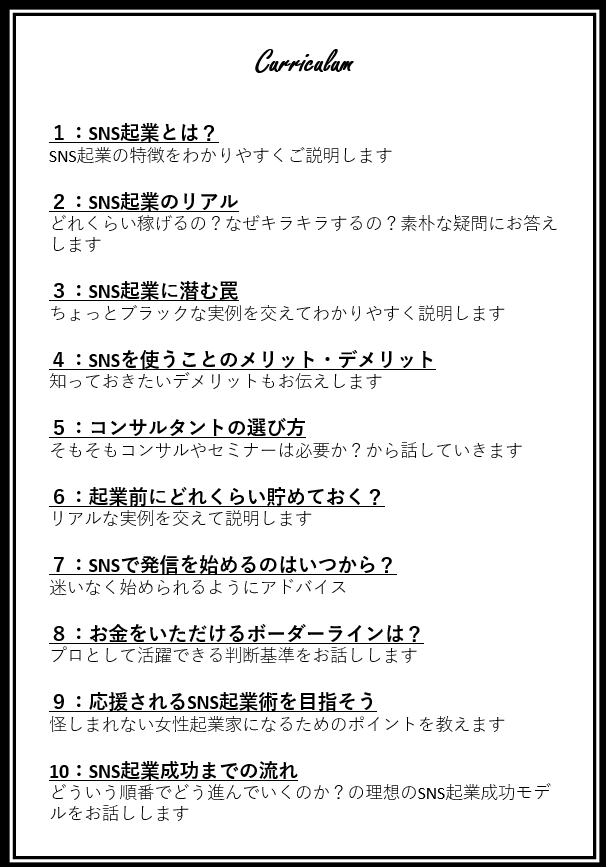 SNS起業とは?SNS起業の特徴をわかりやすくご説明しますSNS起業のリアルをお話ししますSNS起業ってどれくらい稼げるの?なぜキラキラするの?素朴な疑問にお答えしますSNS起業に潜む罠ちょっとブラックな実例を交えてわかりやすく説明しますSNSをつかうことのメリットデメリットSNS起業の知っておきたいメリットとデメリットもお伝えします起業コンサルトの選び方そもそもコンサルやセミナーは必要か?からお話ししていきます起業前にどれくらい貯めておく?リアルな実例を交えて説明しますSNSで発信を始めるのはいつから?迷いなく始められるようにアドバイスをしますお金をいただけるボーダーラインとは?プロとして活躍できる判断基準をお話しします応援されるSNS起業術を目指そう怪しまれない女性起業家になるためのポイントを教えますSNS起業成功までの流れどういう順番で進んでいくのか?の理想のSNS起業モデル