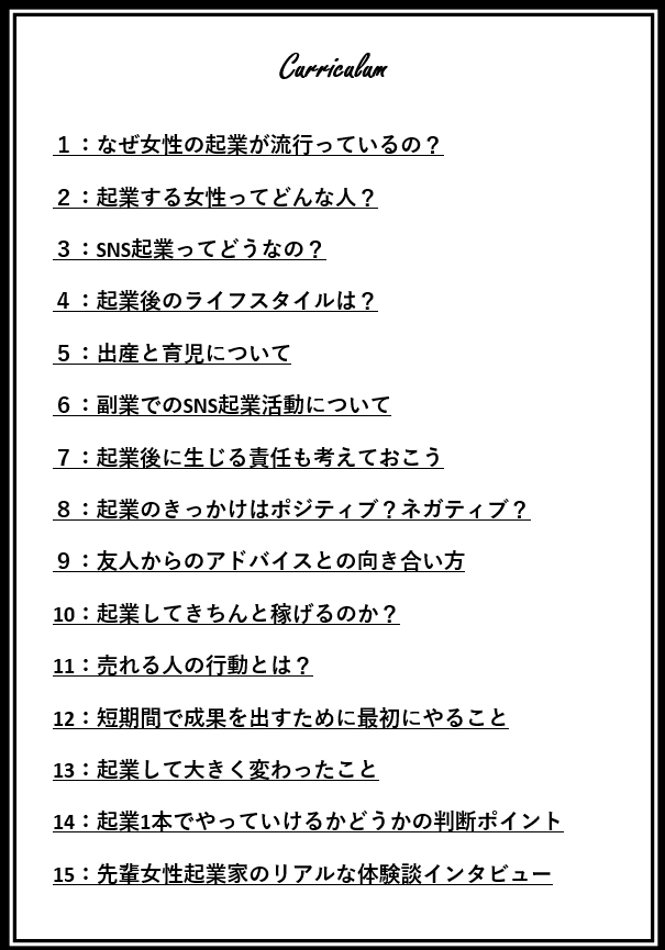 なぜ女性の起業が流行っているの?起業する女性ってどんな人?SNS起業ってどうなの?起業後のライフスタイルは?出産と育児について副業でのSNSK偉業活動について起業後に生じる責任も考えておこう起業のきっかけはポジティブ?ネガティブ?友人からのアドバイスとの向き合い方起業してきちんと稼げるのか?売れる人の行動とは?短期間で成果を出すために最初にやること起業して大きく変わったこと起業1本でやっていけるかどうかの判断ポイント先輩女性起業家のリアルな体験談インタビュー