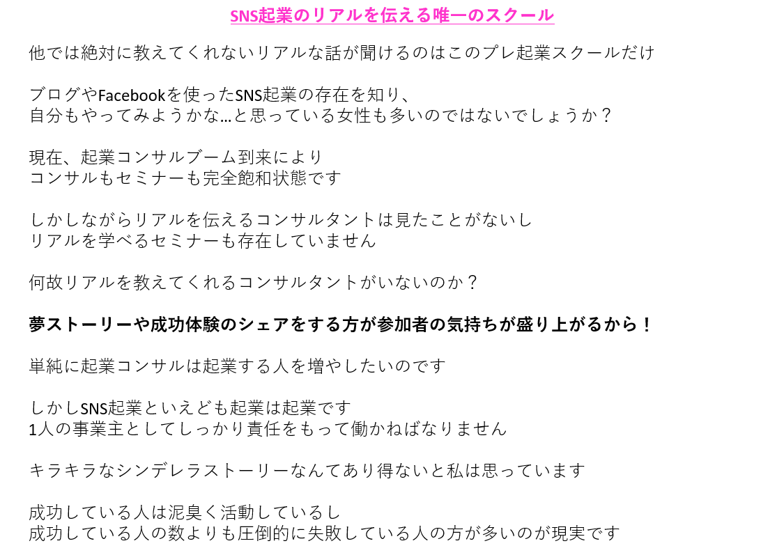 SNS起業のリアルを伝える唯一のスクール他では絶対に教えてくれないリアルな話が聞けるのはこのプレ起業スクールだけ ブログやFacebookを使ったSNS起業の存在を知り、 自分もやってみようかな…と思っている女性も多いのではないでしょうか? 現在、起業コンサルブーム到来により コンサルもセミナーも完全飽和状態です しかしながらリアルを伝えるコンサルタントは見たことがないし リアルを学べるセミナーも存在していません 何故リアルを教えてくれるコンサルタントがいないのか? 夢ストーリーや成功体験のシェアをする方が参加者の気持ちが盛り上がるから! 単純に起業コンサルは起業する人を増やしたいのです しかしSNS起業といえども起業は起業です 1人の事業主としてしっかり責任をもって働かねばなりません キラキラなシンデレラストーリーなんてあり得ないと私は思っています 成功している人は泥臭く活動しているし 成功している人の数よりも圧倒的に失敗している人の方が多いのが現実です