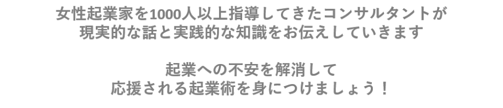 女性起業家を1000人以上指導してきたコンサルタントが 現実的な話と実践的な知識をお伝えしていきます 起業への不安を解消して 応援される起業術を身につけましょう！