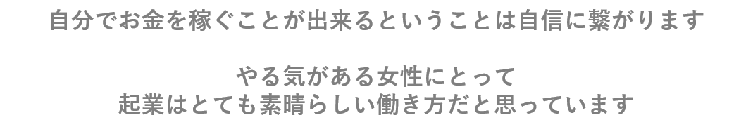 自分でお金を稼ぐことが出来るということは自信へも繋がります。 やる気がある女性にとって起業はとても素晴らしい働き方だと思っています。
