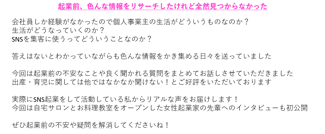 起業前、色んな情報をリサーチしたけれど全然見つからなかった会社員しか経験がなかったので個人事業主の生活がどういうものなのか? 生活がどうなっていくのか? SNSを集客に使うってどういうことなのか? 答えはないとわかっていながらも色んな情報をかき集める日々を送っていました 今回は起業前の不安なことや良く聞かれる質問をまとめてお話しさせていただきました 出産・育児に関しては他ではなかなか聞けない!とご好評をいただいております 実際にSNS起業をして活動している私からリアルな声をお届けします! 今回は自宅サロンとお料理教室をオープンした女性起業家の先輩へのインタビューも初公開 ぜひ起業前の不安や疑問を解消してくださいね!