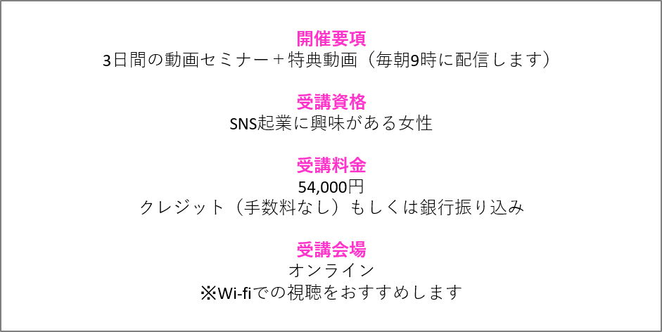 プレ起業スクール開催要項 3日間の動画セミナー+特典動画(毎朝9時に配信します) 受講資格 SNS起業に興味がある女性 受講料金 54,000円 クレジット(手数料なし)もしくは銀行振り込み 受講会場 オンライン ※Wi-fiでの視聴をおすすめします