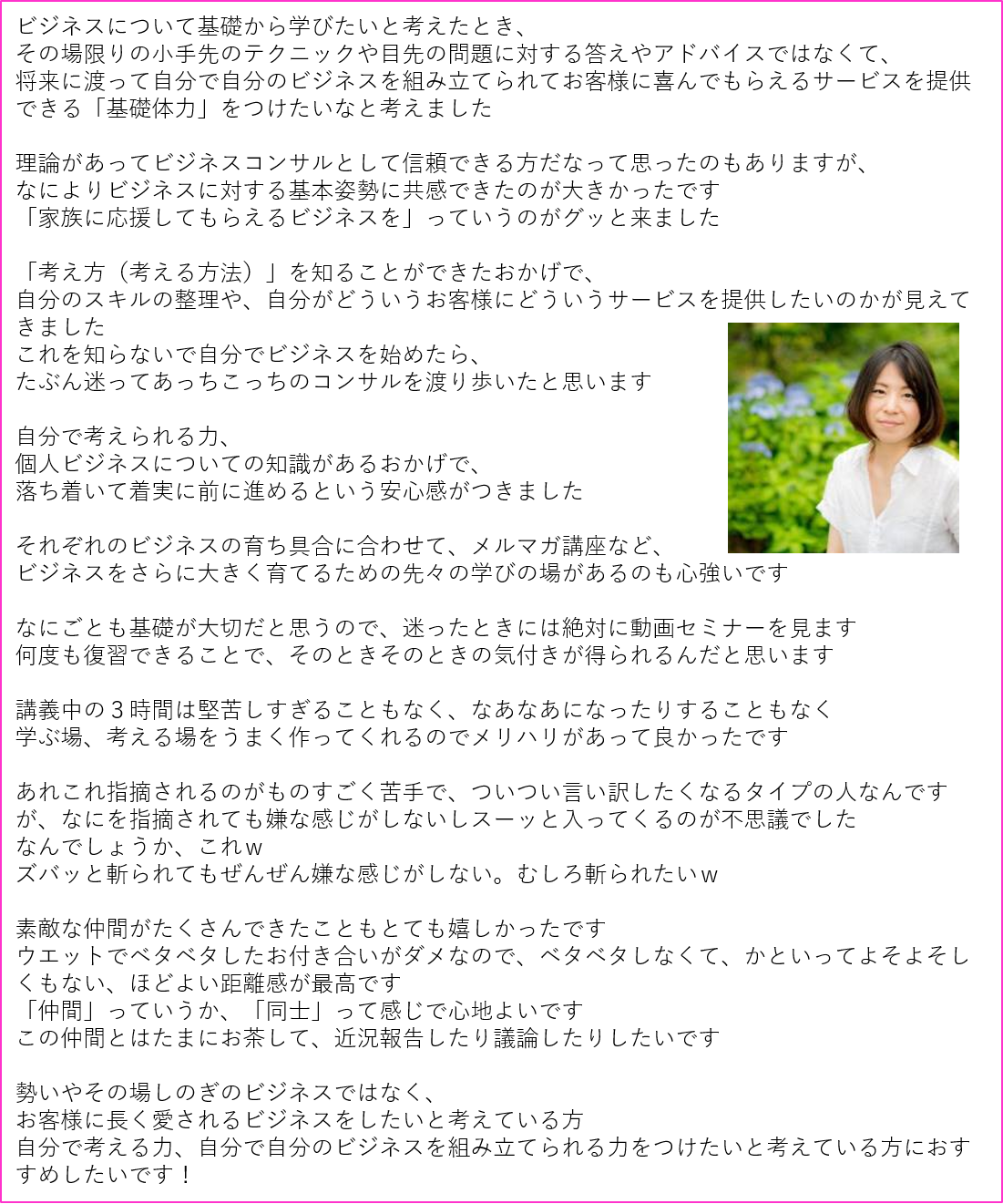 すみえ感想ビジネスについて基礎から学びたいと考えたとき、 その場限りの小手先のテクニックや目先の問題に対する答えやアドバイスではなくて、 将来に渡って自分で自分のビジネスを組み立てられてお客様に喜んでもらえるサービスを提供できる「基礎体力」をつけたいなと考えました 理論があってビジネスコンサルとして信頼できる方だなって思ったのもありますが、 なによりビジネスに対する基本姿勢に共感できたのが大きかったです 「家族に応援してもらえるビジネスを」っていうのがグッと来ました 「考え方(考える方法)」を知ることができたおかげで、 自分のスキルの整理や、自分がどういうお客様にどういうサービスを提供したいのかが見えてきました これを知らないで自分でビジネスを始めたら、 たぶん迷ってあっちこっちのコンサルを渡り歩いたと思います 自分で考えられる力、 個人ビジネスについての知識があるおかげで、 落ち着いて着実に前に進めるという安心感がつきました それぞれのビジネスの育ち具合に合わせて、メルマガ講座など、 ビジネスをさらに大きく育てるための先々の学びの場があるのも心強いです なにごとも基礎が大切だと思うので、迷ったときには絶対に動画セミナーを見ます 何度も復習できることで、そのときそのときの気付きが得られるんだと思います 講義中の3時間は堅苦しすぎることもなく、なあなあになったりすることもなく 学ぶ場、考える場をうまく作ってくれるのでメリハリがあって良かったです あれこれ指摘されるのがものすごく苦手で、ついつい言い訳したくなるタイプの人なんですが、なにを指摘されても嫌な感じがしないしスーッと入ってくるのが不思議でした なんでしょうか、これw ズバッと斬られてもぜんぜん嫌な感じがしない。むしろ斬られたいw 素敵な仲間がたくさんできたこともとても嬉しかったです ウエットでベタベタしたお付き合いがダメなので、ベタベタしなくて、かといってよそよそしくもない、ほどよい距離感が最高です 「仲間」っていうか、「同士」って感じで心地よいです この仲間とはたまにお茶して、近況報告したり議論したりしたいです 勢いやその場しのぎのビジネスではなく、 お客様に長く愛されるビジネスをしたいと考えている方 自分で考える力、自分で自分のビジネスを組み立てられる力をつけたいと考えている方におすすめしたいです!